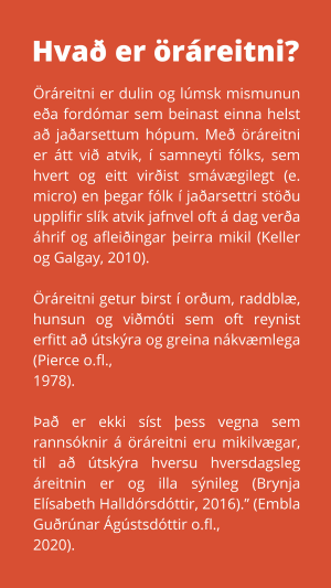 Öráreitni er dulin og lúmsk mismunun eða fordómar sem beinast einna helst að jaðarsettum hópum. Með öráreitni er átt við atvik, í samneyti fólks, sem hvert og eitt virðist smávægilegt (e. micro) en þegar fólk í jaðarsettri stöðu upplifir slík atvik jafnvel oft á dag verða áhrif og afleiðingar þeirra mikil (Keller og Galgay, 2010). Öráreitni getur birst í orðum, raddblæ, hunsun og viðmóti sem oft reynist erfitt að útskýra og greina nákvæmlega (Pierce o.fl., 1978). Það er ekki síst þess vegna sem rannsóknir á öráreitni eru mikilvægar, til að útskýra hversu hversdagsleg áreitnin er og illa sýnileg (Brynja Elísabeth Halldórsdóttir, 2016).” (Embla Guðrúnar Ágústsdóttir o.fl., 2020).
