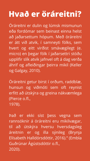 Öráreitni er dulin og lúmsk mismunun eða fordómar sem beinast einna helst að jaðarsettum hópum. Með öráreitni er átt við atvik, í samneyti fólks, sem hvert og eitt virðist smávægilegt (e. micro) en þegar fólk í jaðarsettri stöðu upplifir slík atvik jafnvel oft á dag verða áhrif og afleiðingar þeirra mikil (Keller og Galgay, 2010).  Öráreitni getur birst í orðum, raddblæ, hunsun og viðmóti sem oft reynist erfitt að útskýra og greina nákvæmlega (Pierce o.fl., 1978).  Það er ekki síst þess vegna sem rannsóknir á öráreitni eru mikilvægar, til að útskýra hversu hversdagsleg áreitnin er og illa sýnileg (Brynja Elísabeth Halldórsdóttir, 2016).” (Embla Guðrúnar Ágústsdóttir o.fl., 2020).