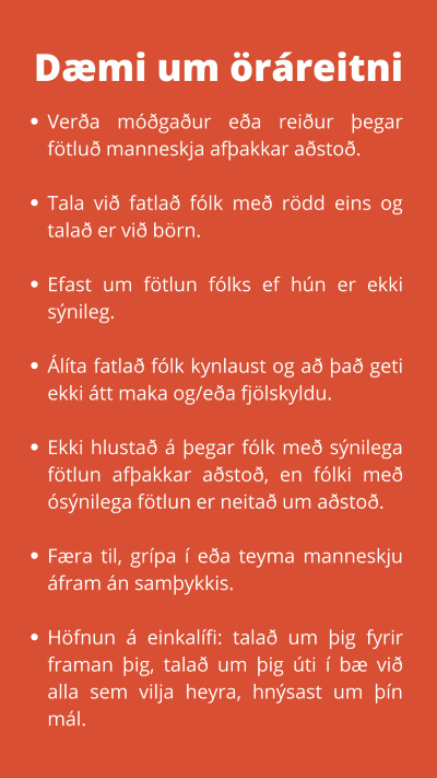 Dæmi um öráreitni. Verða móðgaður eða reiður þegar fötluð manneskja afþakkar aðstoð. Tala við fatlað fólk með rödd eins og talað er við börn. Efast um fötlun fólks ef hún er ekki sýnileg. Álíta fatlað fólk kynlaust og að það geti ekki átt maka og/eða fjölskyldu. Ekki hlustað á þegar fólk með sýnilega fötlun afþakkar aðstoð, en fólki með ósýnilega fötlun er neitað um aðstoð. Færa til, grípa í eða teyma manneskju áfram án samþykkis. Höfnun á einkalífi: talað um þig fyrir framan þig, talað um þig úti í bæ við alla sem vilja heyra, hnýsast um þín mál.