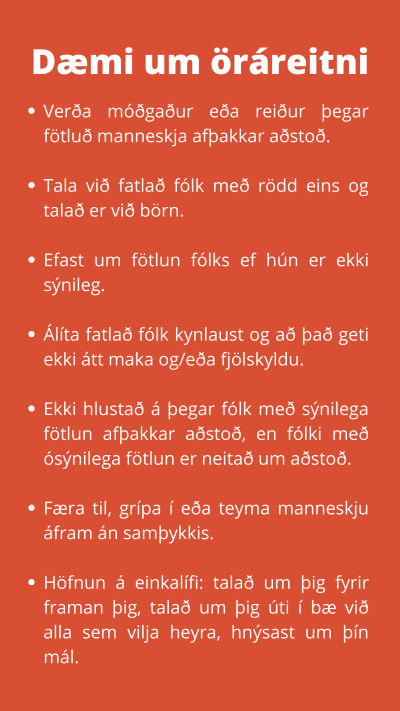 Dæmi um öráreitni. Verða móðgaður eða reiður þegar fötluð manneskja afþakkar aðstoð.  Tala við fatlað fólk með rödd eins og talað er við börn.  Efast um fötlun fólks ef hún er ekki sýnileg.  Álíta fatlað fólk kynlaust og að það geti ekki átt maka og/eða fjölskyldu.  Ekki hlustað á þegar fólk með sýnilega fötlun afþakkar aðstoð, en fólki með ósýnilega fötlun er neitað um aðstoð.  Færa til, grípa í eða teyma manneskju áfram án samþykkis.  Höfnun á einkalífi: talað um þig fyrir framan þig, talað um þig úti í bæ við alla sem vilja heyra, hnýsast um þín mál.